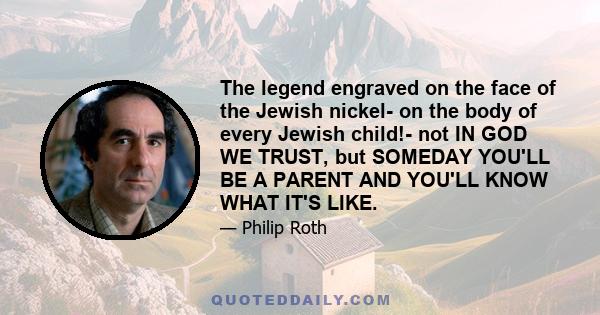 The legend engraved on the face of the Jewish nickel- on the body of every Jewish child!- not IN GOD WE TRUST, but SOMEDAY YOU'LL BE A PARENT AND YOU'LL KNOW WHAT IT'S LIKE.