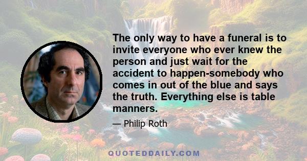 The only way to have a funeral is to invite everyone who ever knew the person and just wait for the accident to happen-somebody who comes in out of the blue and says the truth. Everything else is table manners.