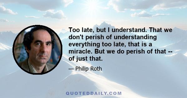 Too late, but I understand. That we don't perish of understanding everything too late, that is a miracle. But we do perish of that -- of just that.