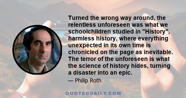 Turned the wrong way around, the relentless unforeseen was what we schoolchildren studied in History, harmless history, where everything unexpected in its own time is chronicled on the page as inevitable. The terror of