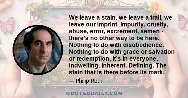 We leave a stain, we leave a trail, we leave our imprint. Impurity, cruelty, abuse, error, excrement, semen - there’s no other way to be here. Nothing to do with disobedience. Nothing to do with grace or salvation or