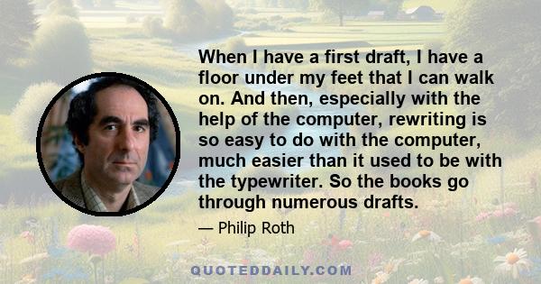 When I have a first draft, I have a floor under my feet that I can walk on. And then, especially with the help of the computer, rewriting is so easy to do with the computer, much easier than it used to be with the