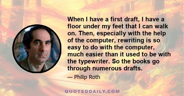 When I have a first draft, I have a floor under my feet that I can walk on. Then, especially with the help of the computer, rewriting is so easy to do with the computer, much easier than it used to be with the