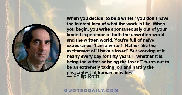 When you decide 'to be a writer,' you don't have the faintest idea of what the work is like. When you begin, you write spontaneously out of your limited experience of both the unwritten world and the written world.