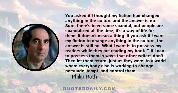 You asked if I thought my fiction had changed anything in the culture and the answer is no. Sure, there's been some scandal, but people are scandalized all the time; it's a way of life for them. It doesn't mean a thing. 