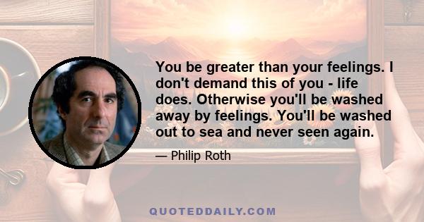 You be greater than your feelings. I don't demand this of you - life does. Otherwise you'll be washed away by feelings. You'll be washed out to sea and never seen again.