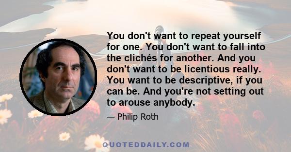 You don't want to repeat yourself for one. You don't want to fall into the clichés for another. And you don't want to be licentious really. You want to be descriptive, if you can be. And you're not setting out to arouse 