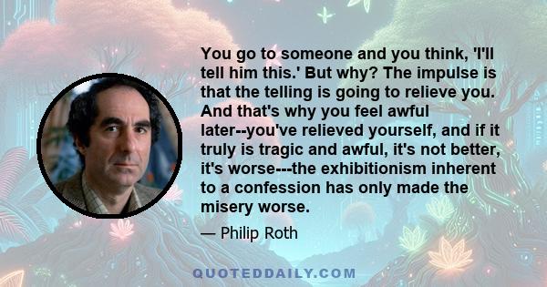 You go to someone and you think, 'I'll tell him this.' But why? The impulse is that the telling is going to relieve you. And that's why you feel awful later--you've relieved yourself, and if it truly is tragic and