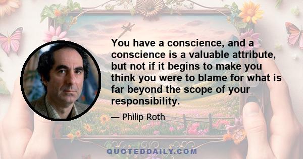 You have a conscience, and a conscience is a valuable attribute, but not if it begins to make you think you were to blame for what is far beyond the scope of your responsibility.