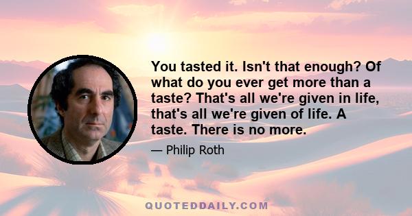 You tasted it. Isn't that enough? Of what do you ever get more than a taste? That's all we're given in life, that's all we're given of life. A taste. There is no more.