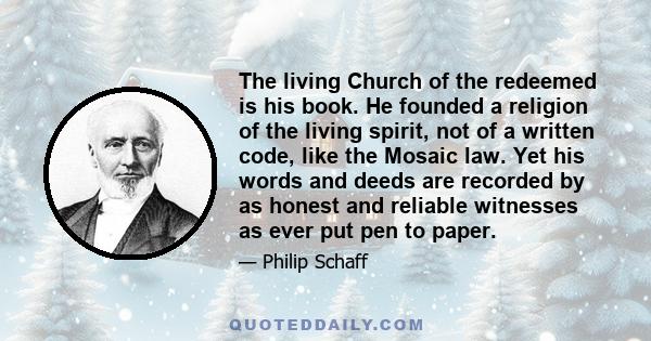 The living Church of the redeemed is his book. He founded a religion of the living spirit, not of a written code, like the Mosaic law. Yet his words and deeds are recorded by as honest and reliable witnesses as ever put 