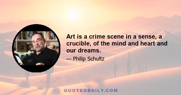 Art is a crime scene in a sense, a crucible, of the mind and heart and our dreams.