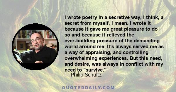 I wrote poetry in a secretive way, I think, a secret from myself, I mean. I wrote it because it gave me great pleasure to do so and because it relieved the ever-building pressure of the demanding world around me. It's