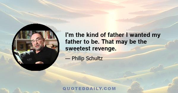 I'm the kind of father I wanted my father to be. That may be the sweetest revenge.