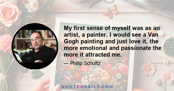 My first sense of myself was as an artist, a painter. I would see a Van Gogh painting and just love it, the more emotional and passionate the more it attracted me.