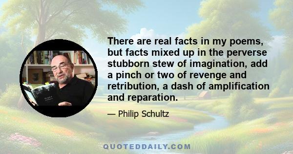 There are real facts in my poems, but facts mixed up in the perverse stubborn stew of imagination, add a pinch or two of revenge and retribution, a dash of amplification and reparation.