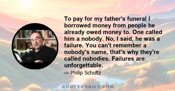 To pay for my father's funeral I borrowed money from people he already owed money to. One called him a nobody. No, I said, he was a failure. You can't remember a nobody's name, that's why they're called nobodies.