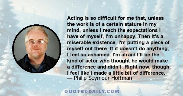 Acting is so difficult for me that, unless the work is of a certain stature in my mind, unless I reach the expectations I have of myself, I'm unhappy. Then it's a miserable existence. I'm putting a piece of myself out