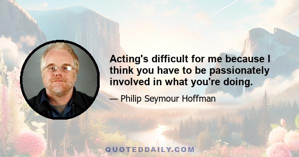 Acting's difficult for me because I think you have to be passionately involved in what you're doing.