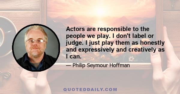 Actors are responsible to the people we play. I don't label or judge. I just play them as honestly and expressively and creatively as I can.