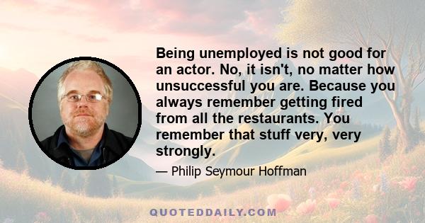 Being unemployed is not good for an actor. No, it isn't, no matter how unsuccessful you are. Because you always remember getting fired from all the restaurants. You remember that stuff very, very strongly.