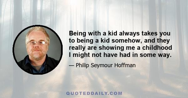 Being with a kid always takes you to being a kid somehow, and they really are showing me a childhood I might not have had in some way.