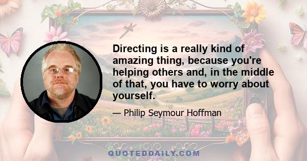 Directing is a really kind of amazing thing, because you're helping others and, in the middle of that, you have to worry about yourself.