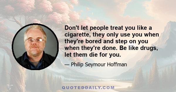 Don't let people treat you like a cigarette, they only use you when they're bored and step on you when they're done. Be like drugs, let them die for you.