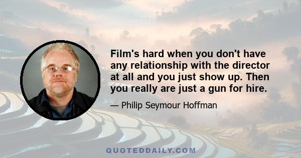 Film's hard when you don't have any relationship with the director at all and you just show up. Then you really are just a gun for hire.