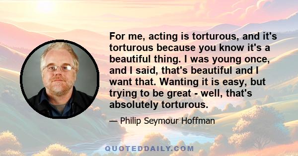 For me, acting is torturous, and it's torturous because you know it's a beautiful thing. I was young once, and I said, that's beautiful and I want that. Wanting it is easy, but trying to be great - well, that's