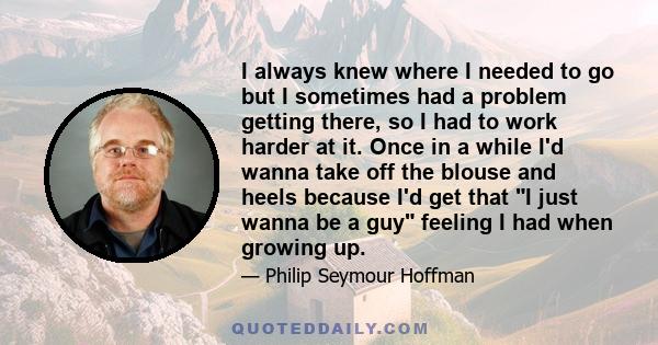 I always knew where I needed to go but I sometimes had a problem getting there, so I had to work harder at it. Once in a while I'd wanna take off the blouse and heels because I'd get that I just wanna be a guy feeling I 