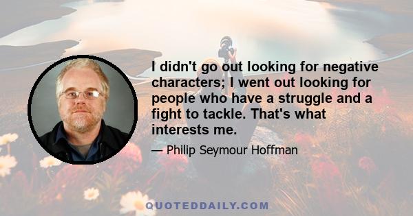 I didn't go out looking for negative characters; I went out looking for people who have a struggle and a fight to tackle. That's what interests me.