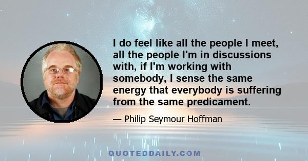 I do feel like all the people I meet, all the people I'm in discussions with, if I'm working with somebody, I sense the same energy that everybody is suffering from the same predicament.