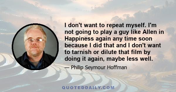 I don't want to repeat myself. I'm not going to play a guy like Allen in Happiness again any time soon because I did that and I don't want to tarnish or dilute that film by doing it again, maybe less well.