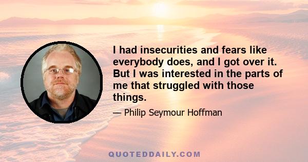 I had insecurities and fears like everybody does, and I got over it. But I was interested in the parts of me that struggled with those things.