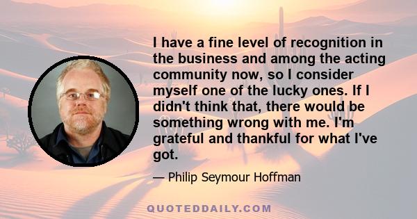 I have a fine level of recognition in the business and among the acting community now, so I consider myself one of the lucky ones. If I didn't think that, there would be something wrong with me. I'm grateful and