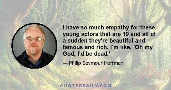 I have so much empathy for these young actors that are 19 and all of a sudden they're beautiful and famous and rich. I'm like, 'Oh my God, I'd be dead.'