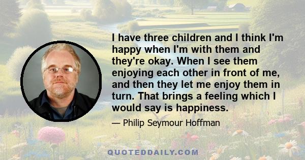 I have three children and I think I'm happy when I'm with them and they're okay. When I see them enjoying each other in front of me, and then they let me enjoy them in turn. That brings a feeling which I would say is