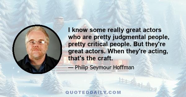 I know some really great actors who are pretty judgmental people, pretty critical people. But they're great actors. When they're acting, that's the craft.