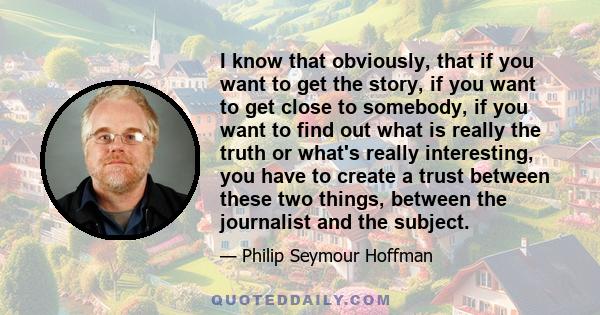 I know that obviously, that if you want to get the story, if you want to get close to somebody, if you want to find out what is really the truth or what's really interesting, you have to create a trust between these two 