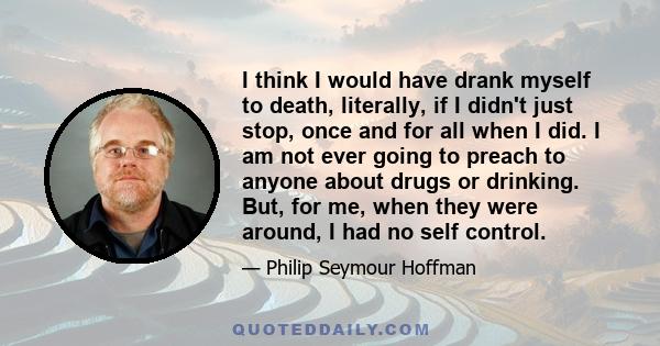 I think I would have drank myself to death, literally, if I didn't just stop, once and for all when I did. I am not ever going to preach to anyone about drugs or drinking. But, for me, when they were around, I had no