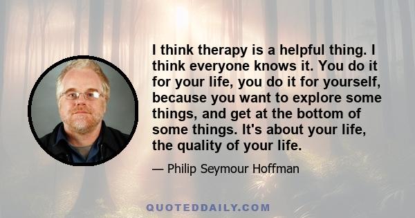 I think therapy is a helpful thing. I think everyone knows it. You do it for your life, you do it for yourself, because you want to explore some things, and get at the bottom of some things. It's about your life, the