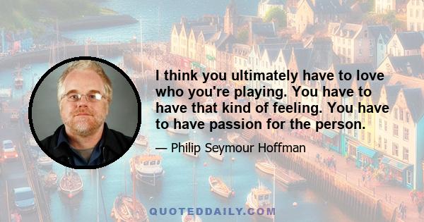 I think you ultimately have to love who you're playing. You have to have that kind of feeling. You have to have passion for the person.