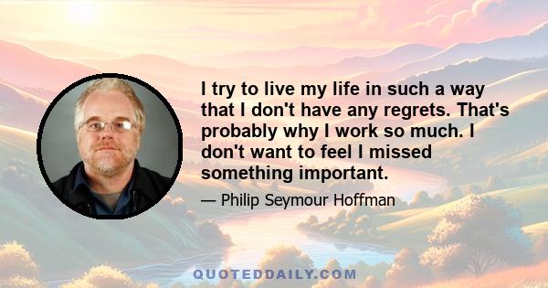 I try to live my life in such a way that I don't have any regrets. That's probably why I work so much. I don't want to feel I missed something important.