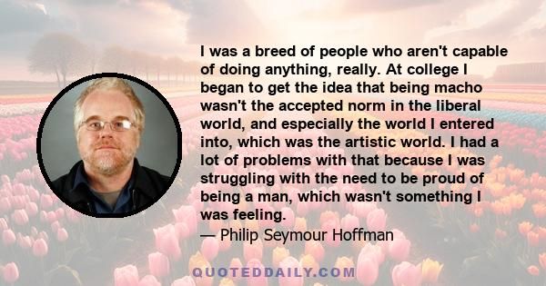 I was a breed of people who aren't capable of doing anything, really. At college I began to get the idea that being macho wasn't the accepted norm in the liberal world, and especially the world I entered into, which was 