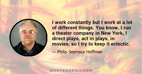 I work constantly but I work at a lot of different things. You know, I run a theater company in New York, I direct plays, act in plays, in movies, so I try to keep it eclectic.