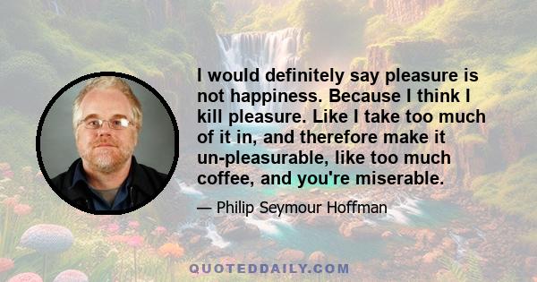 I would definitely say pleasure is not happiness. Because I think I kill pleasure. Like I take too much of it in, and therefore make it un-pleasurable, like too much coffee, and you're miserable.