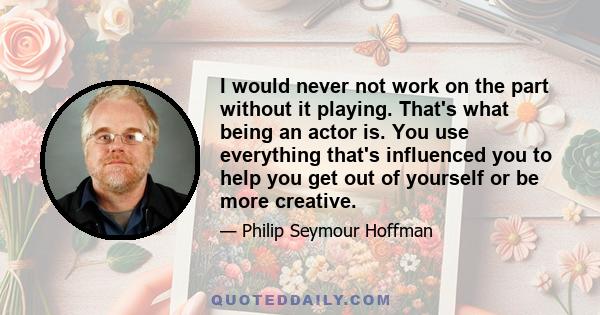 I would never not work on the part without it playing. That's what being an actor is. You use everything that's influenced you to help you get out of yourself or be more creative.