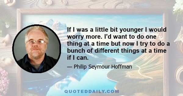 If I was a little bit younger I would worry more. I'd want to do one thing at a time but now I try to do a bunch of different things at a time if I can.