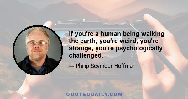 If you're a human being walking the earth, you're weird, you're strange, you're psychologically challenged.